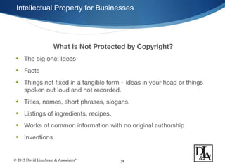 © 2015 David Lizerbram & Associates®
Intellectual Property for Businesses
28
What is Not Protected by Copyright?
• The big one: Ideas
• Facts
• Things not fixed in a tangible form – ideas in your head or things
spoken out loud and not recorded.
• Titles, names, short phrases, slogans.
• Listings of ingredients, recipes.
• Works of common information with no original authorship
• Inventions
 