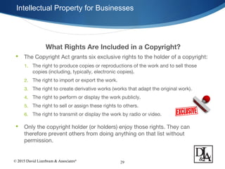 © 2015 David Lizerbram & Associates®
Intellectual Property for Businesses
29
What Rights Are Included in a Copyright?
 The Copyright Act grants six exclusive rights to the holder of a copyright:
1. The right to produce copies or reproductions of the work and to sell those
copies (including, typically, electronic copies).
2. The right to import or export the work.
3. The right to create derivative works (works that adapt the original work).
4. The right to perform or display the work publicly.
5. The right to sell or assign these rights to others.
6. The right to transmit or display the work by radio or video.
 Only the copyright holder (or holders) enjoy those rights. They can
therefore prevent others from doing anything on that list without
permission.
 
