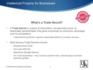 © 2015 David Lizerbram & Associates®
Intellectual Property for Businesses
3
What’s a Trade Secret?
• A Trade Secret is a piece of information, not generally known or
reasonably ascertainable, that gives a business an economic advantage
over its competitors.
• Trade Secret protection requires reasonable efforts to maintain secrecy.
• Most famous Trade Secrets include:
• Recipes (Coca-Cola)
• Formulas (WD-40)
• Algorithms (Google Search)
• For most businesses – may include customer lists, internal specs and best
practices guides.
 
