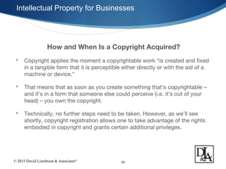 © 2015 David Lizerbram & Associates®
Intellectual Property for Businesses
30
How and When Is a Copyright Acquired?
 Copyright applies the moment a copyrightable work “is created and fixed
in a tangible form that it is perceptible either directly or with the aid of a
machine or device.”
 That means that as soon as you create something that’s copyrightable –
and it’s in a form that someone else could perceive (i.e. it’s out of your
head) – you own the copyright.
 Technically, no further steps need to be taken. However, as we’ll see
shortly, copyright registration allows one to take advantage of the rights
embodied in copyright and grants certain additional privileges.
 