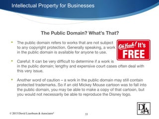 © 2015 David Lizerbram & Associates®
Intellectual Property for Businesses
33
The Public Domain? What’s That?
 The public domain refers to works that are not subject
to any copyright protection. Generally speaking, a work
in the public domain is available for anyone to use.
 Careful: It can be very difficult to determine if a work is
in the public domain; lengthy and expensive court cases often deal with
this very issue.
 Another word of caution – a work in the public domain may still contain
protected trademarks. So if an old Mickey Mouse cartoon was to fall into
the public domain, you may be able to make a copy of that cartoon, but
you would not necessarily be able to reproduce the Disney logo.
 