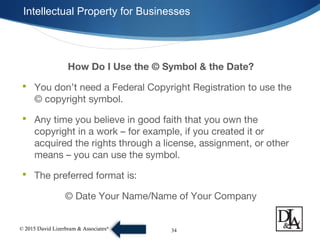 © 2015 David Lizerbram & Associates®
Intellectual Property for Businesses
34
How Do I Use the © Symbol & the Date?
 You don’t need a Federal Copyright Registration to use the
© copyright symbol.
 Any time you believe in good faith that you own the
copyright in a work – for example, if you created it or
acquired the rights through a license, assignment, or other
means – you can use the symbol.
 The preferred format is:
© Date Your Name/Name of Your Company
 