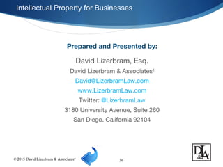 © 2015 David Lizerbram & Associates®
Intellectual Property for Businesses
36
Prepared and Presented by:
David Lizerbram, Esq.
David Lizerbram & Associates®
David@LizerbramLaw.com
www.LizerbramLaw.com
Twitter: @LizerbramLaw
3180 University Avenue, Suite 260
San Diego, California 92104
 
