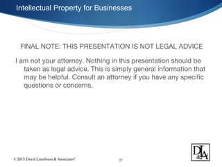 © 2015 David Lizerbram & Associates®
Intellectual Property for Businesses
37
FINAL NOTE: THIS PRESENTATION IS NOT LEGAL ADVICE
I am not your attorney. Nothing in this presentation should be
taken as legal advice. This is simply general information that
may be helpful. Consult an attorney if you have any specific
questions or concerns.
 