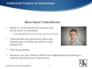 © 2015 David Lizerbram & Associates®
Intellectual Property for Businesses
4
More About Trade Secrets
• Rights in a Trade Secret only exist as long
as the secret is maintained.
• If you broadcast it to the world, you’re out of luck.
• Trade Secrets are governed by State and
Federal Laws including the Uniform Trade
Secrets Act.
• Theft is punishable.
• However: you can’t prevent others from independently discovering or
reverse engineering your trade secrets.
 