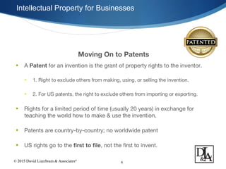 © 2015 David Lizerbram & Associates®
Intellectual Property for Businesses
6
Moving On to Patents
• A Patent for an invention is the grant of property rights to the inventor.
• 1. Right to exclude others from making, using, or selling the invention.
• 2. For US patents, the right to exclude others from importing or exporting.
• Rights for a limited period of time (usually 20 years) in exchange for
teaching the world how to make & use the invention.
• Patents are country-by-country; no worldwide patent
• US rights go to the first to file, not the first to invent.
 