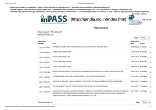 31/07/2023, 10:45 Intellectual Property India
https://iprsearch.ipindia.gov.in/PublicSearch/PublicationSearch/PatentSearchResult 1/3
(http://ipindia.nic.in/index.htm) (http://ipindi
Patent Search
Application
Number Title
Application
Date Status
202217017951
SYSTEMS AND METHODS FOR PREDICTING MANUFACTURING PROCESS RISKS 28/03/2022 Published
A
202217003011
STRUCTURE ANNOTATION 19/01/2022 Published
A
202217003023 STRUCTURE MODELLING 19/01/2022 Published A
202217003061 STRUCTURE ANNOTATION 19/01/2022 Published A
202217003062 STRUCTURE ANNOTATION 19/01/2022 Published A
202217000184 METHOD AND APPARATUS FOR MOTION DAMPENING FOR BIOSIGNAL SENSING AND INFLUENCING 03/01/2022 Published A
202111060039
SYSTEM AND METHOD FOR NODE BASED BOT PROCESSING AUTOMATION 22/12/2021 Published
A
202117055379 METHOD TO IRRIGATE USING HYDROGELS IN THE SOIL TO DRAW WATER FROM THE ATMOSPHERE 30/11/2021 Published A
202117054007 SYSTEM AND METHOD OF COMPUTER-ASSISTED COMPUTER PROGRAMMING 23/11/2021 Published A
202117050256 METHOD OF TRAINING A NEURAL NETWORK TO REFLECT EMOTIONAL PERCEPTION, RELATED SYSTEM AND
METHOD FOR CATEGORIZING AND FINDING ASSOCIATED CONTENT AND RELATED DIGITAL MEDIA FILE
EMBEDDED WITH A MULTI-DIMENSIONAL PROPERTY VECTOR
02/11/2021 Published A
Total Document(s): 121 Page: First <<
Home (http://ipindia.nic.in/index.htm) About Us (http://ipindia.nic.in/about-us.htm) Who's Who (http://ipindia.nic.in/whos-who-page.htm)
Policy & Programs (http://ipindia.nic.in/policy-pages.htm) Achievements (http://ipindia.nic.in/achievements-page.htm) RTI (http://ipindia.nic.in/right-to-information.htm)
Feedback (https://ipindiaonline.gov.in/feedback) Sitemap (shttp://ipindia.nic.in/itemap.htm) Contact Us (http://ipindia.nic.in/contact-us.htm) Help Line (http://ipindia.nic.in/helpline-page.htm)
Skip to Main Content
Back to search (/PublicSearch/)
Total Document(s): 121
Page: First <<
 