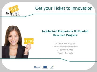  
	
  
Intellectual	
  Property	
  in	
  EU	
  Funded	
  
Research	
  Projects	
  
	
  
CATARINA	
  D’ARAUJO	
  
catarina.araujo@iprhelpdesk.eu	
  
27	
  January	
  2012	
  
ENoLL,	
  Brussels	
  
 