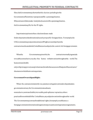 INTELLECTUAL PROPERTY IN FEDERAL CONTRACTS
Ifnot,theGovernmentmayshortenthetitle election periodtogivethe
Governmentsufficienttime toprepareandfile a patentapplication.
Ifthecontractorfailstomake timelydisclosureortofile apatentapplication,
theGovernmentmayfile for the IP rights.

Importantexceptionstothese electionrulesare made
fordevelopmentsrelatedtonationalsecurityorspecific foreignpolicies. Forexample,the
USGovernmentmaynotpermitcontractorIPrightsownershipwherethe
contractorisnotlocatedintheUnitedStatesorissubjecttothe control ofa foreigngovernment.

Whenthe

Governmentacquirestitle,the

contractornormallyisgranteda

revocable,nonexclusive,royalty-free license tothatinventionthroughoutthe world.The
licenseistransferable
onlywithpriorapproval,exceptwhentransferredtothesuccessorofthatpartofthecontractor’
sbusinesstowhichtheinventionpertains.

GovernmentOwnershipandRights

Where the contractorretainstitle toa patentcoveringaninventiondevelopedundera
governmentcontract,the Governmentretainsatleasta
nonexclusive,nontransferable,irrevocable,paid-uplicense topractice,orhave
practicedfororonbehalfofthe UnitedStates,anysubjectinventionthroughoutthe world.
The Governmentmaycontractforadditional rights,forexample,tosublicense a
foreigngovernmentorinternationalorganizationpursuanttoexistingtreatiesoragreements.

PRAVIN ASAR

pravinasar.com

Page 10

 