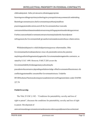 INTELLECTUAL PROPERTY IN FEDERAL CONTRACTS
ofabroaderpatent. Inthe privatesector,obtainingappropriate
licensingoravoidingproprietarytechnologyisa prerequisitetoanycommercial undertaking.
Butinthegovernmentsector,theGovernmentmaynotbeenjoinedfrom
practicingapatentedinvention,norwill the Governmentrefuse toawarda
contractonthebasisthatanintendedcontractormayinfringeapatentinundertakingacontract.
Further,toensurethataGovernmentcontractorisnotenjoinedonthe basisofpatent
infringement,the Governmentshall giveauthorizationandconsenttotheuse ofaninvention.

Whiledeniedinjunctive relief,thirdpartiesmaypursue otherremedies. Ifthe
Governmentauthorizedmanufacture oruse ofa patentedinvention,the patentee
maybringsuitforinfringementonlyagainstthe Governmentandnotagainstthe contractor, as
stated by U.S.C 1498. However, FAR 27.203 covers the
Governmentliabilityfordamagesinanysuchsuitmaybe
passedontothecontractor,dependingontheknowledge oftheGovernmentoftheexistence ofa
conflictingpatentandthe consentofthe Governmenttoitsuse. Underthe
DFARSscheme,Patenteesalsomaypursueadministrativeinfringementclaims under DAFRS
227.70

PublicOwnership
The Title 35 USC § 102 – ―Conditions for patentability; novelty and loss of
right to patent‖, discusses the conditions for patentability; novelty and loss of right
to patent. Development of
aninventionunderagovernmentcontractdoesnotavoidorsuspenddomesticlawsorinternati
PRAVIN ASAR

pravinasar.com

Page 12

 