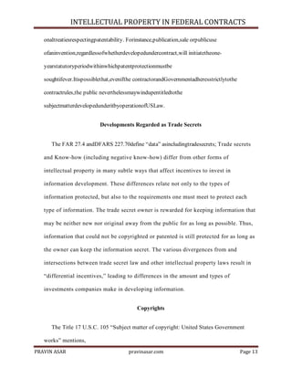 INTELLECTUAL PROPERTY IN FEDERAL CONTRACTS
onaltreatiesrespectingpatentability. Forinstance,publication,sale orpublicuse
ofaninvention,regardlessofwhetherdevelopedundercontract,will initiatetheoneyearstatutoryperiodwithinwhichpatentprotectionmustbe
soughtifever.Itispossiblethat,evenifthe contractorandGovernmentadheresstrictlytothe
contractrules,the public neverthelessmaywindupentitledtothe
subjectmatterdevelopedunderitbyoperationofUSLaw.
Developments Regarded as Trade Secrets
The FAR 27.4 andDFARS 227.70define ―data‖ asincludingtradesecrets; Trade secrets
and Know-how (including negative know-how) differ from other forms of
intellectual property in many subtle ways that affect incentives to invest in
information development. These differences relate not only to the types of
information protected, but also to the requirements one must meet to protect each
type of information. The trade secret owner is rewarded for keeping information that
may be neither new nor original away from the public for as long as possible. Thus,
information that could not be copyrighted or patented is still protected for as long as
the owner can keep the information secret. The various divergences from and
intersections between trade secret law and other intellectual property laws result in
―differential incentives,‖ leading to differences in the amount and types of
investments companies make in developing information.
Copyrights
The Title 17 U.S.C. 105 ―Subject matter of copyright: United States Government
works‖ mentions,
PRAVIN ASAR

pravinasar.com

Page 13

 