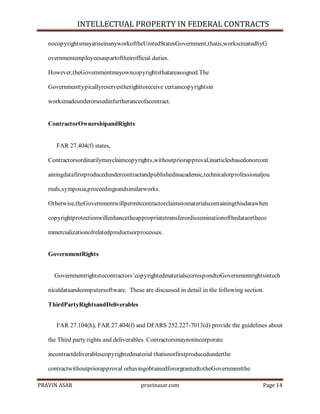 INTELLECTUAL PROPERTY IN FEDERAL CONTRACTS
nocopyrightsmayariseinanyworkoftheUnitedStatesGovernment,thatis,workscreatedbyG
overnmentemployeesaspartoftheirofficial duties.
However,theGovernmentmayowncopyrightsthatareassigned.The
Governmenttypicallyreservestherighttoreceive certaincopyrightsin
worksmadeunderorusedinfurtheranceofacontract.

ContractorOwnershipandRights

FAR 27.404(f) states,
Contractorsordinarilymayclaimcopyrights,withoutpriorapproval,inarticlesbasedonorcont
ainingdatafirstproducedundercontractandpublishedinacademic,technicalorprofessionaljou
rnals,symposia,proceedingsandsimilarworks.
Otherwise,theGovernmentwillpermitcontractorclaimstomaterialscontainingthisdatawhen
copyrightprotectionwillenhancetheappropriatetransferordisseminationofthedataortheco
mmercializationofrelatedproductsorprocesses.

GovernmentRights

Governmentrightstocontractors’copyrightedmaterialscorrespondtoGovernmentrightsintech
nicaldataandcomputersoftware. These are discussed in detail in the following section.
ThirdPartyRightsandDeliverables
FAR 27.104(h), FAR 27.404(f) and DFARS 252.227-7013(d) provide the guidelines about
the Third party rights and deliverables. Contractorsmaynotincorporate
incontractdeliverablescopyrightedmaterial thatisnotfirstproducedunderthe
contractwithoutpriorapproval orhavingobtainedfororgrantedtotheGovernmentthe
PRAVIN ASAR

pravinasar.com

Page 14

 