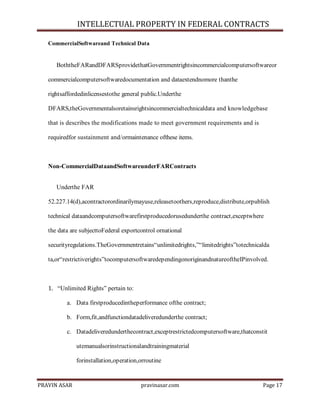INTELLECTUAL PROPERTY IN FEDERAL CONTRACTS
CommercialSoftwareand Technical Data

BoththeFARandDFARSprovidethatGovernmentrightsincommercialcomputersoftwareor
commercialcomputersoftwaredocumentation and dataextendnomore thanthe
rightsaffordedinlicensestothe general public.Underthe
DFARS,theGovernmentalsoretainsrightsincommercialtechnicaldata and knowledgebase
that is describes the modifications made to meet government requirements and is
requiredfor sustainment and/ormaintenance ofthese items.

Non-CommercialDataandSoftwareunderFARContracts
Underthe FAR
52.227.14(d),acontractorordinarilymayuse,releasetoothers,reproduce,distribute,orpublish
technical dataandcomputersoftwarefirstproducedorusedunderthe contract,exceptwhere
the data are subjecttoFederal exportcontrol ornational
securityregulations.TheGovernmentretains―unlimitedrights,‖―limitedrights‖totechnicalda
ta,or―restrictiverights‖tocomputersoftwaredependingonoriginandnatureoftheIPinvolved.

1. ―Unlimited Rights‖ pertain to:
a. Data firstproducedintheperformance ofthe contract;
b. Form,fit,andfunctiondatadeliveredunderthe contract;
c. Datadeliveredunderthecontract,exceptrestrictedcomputersoftware,thatconstit
utemanualsorinstructionalandtrainingmaterial
forinstallation,operation,orroutine

PRAVIN ASAR

pravinasar.com

Page 17

 