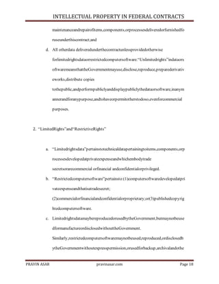 INTELLECTUAL PROPERTY IN FEDERAL CONTRACTS
maintenanceandrepairofitems,components,orprocessesdeliveredorfurnishedfo
ruseunderthiscontract;and
d. All otherdata deliveredunderthecontractunlessprovidedotherwise
forlimitedrightsdataorrestrictedcomputersoftware.―Unlimitedrights‖indataors
oftwaremeansthattheGovernmentmayuse,disclose,reproduce,preparederivativ
eworks,distribute copies
tothepublic,andperformpubliclyanddisplaypubliclythedataorsoftware,inanym
annerandforanypurpose,andtohaveorpermitotherstodoso,evenforcommercial
purposes.

2. ―LimitedRights‖and―RestrictiveRights‖

a. ―Limitedrightsdata‖pertainstotechnicaldatapertainingtoitems,components,orp
rocessesdevelopedatprivateexpenseandwhichembodytrade
secretsorarecommercial orfinancial andconfidentialorprivileged.
b. ―Restrictedcomputersoftware‖pertainsto:(1)computersoftwaredevelopedatpri
vateexpenseandthatisatradesecret;
(2)commercialorfinancialandconfidentialorproprietary;or(3)publishedcopyrig
htedcomputersoftware.
c. LimitedrightsdatamaybereproducedorusedbytheGovernment,butmaynotbeuse
dformanufactureordisclosedwithouttheGovernment.
Similarly,restrictedcomputersoftwaremaynotbeused,reproduced,ordisclosedb
ytheGovernmentwithoutexpresspermission,orusedforbackup,archivalandothe

PRAVIN ASAR

pravinasar.com

Page 18

 
