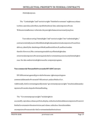 INTELLECTUAL PROPERTY IN FEDERAL CONTRACTS
rlimitedpurposes.

The ―Limitedrights‖and―restrictiverights‖limittheGovernment’srighttouse,release
toothers,reproduce,distribute,orpublishtechnical data andcomputersoftware.
Withoutstrictadherence totherules,theyarerightsthatacontractoreasilymaylose.

Toavoidconverting―limitedrights‖and―restrictiverights‖into―unlimitedrights,‖
contractorsinitiallymustwithholdlimitedrightsdataandrestrictedcomputersoftwarefrom
delivery,identifythe databeingwithheld,andfurnishform,fit,andfunctiondata
therefor.However,ifthe contractrequiresdeliveryoflimitedrightsdata
orrestrictedcomputersoftwareisrequired,theGovernmentmayexerciseonlylimitedrightst
ouse the data andrestrictedrightstousethe computerprograms.

Non-commercial DataandSoftwareunderDFARSContracts

DFARScontractsgenerallyprovideforthesame rightsrespectingnoncommercialdataandsoftwareasinFARcontracts,asdescribedearlier.
Additionally,theGovernmentgenerallyretains―governmentpurposerights‖intechnicaldataandco
mputersoftwaredevelopedwithmixedfunding.

The ―Governmentpurposerights‖includerightsto
use,modify,reproduce,release,perform,display,ordisclosetechnicaldataorcomputersoftwarewit
hintheGovernmentwithoutrestriction;and release ordisclose thetechnicaldata
orcomputersoftwareoutside theGovernmentandauthorizeitsuse
PRAVIN ASAR

pravinasar.com

Page 19

 
