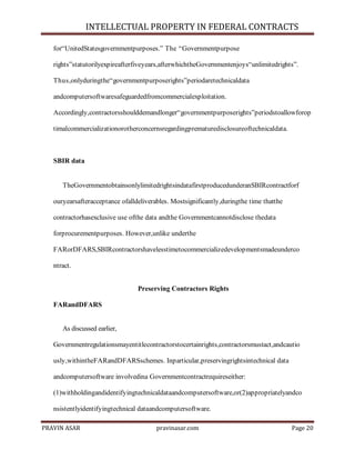 INTELLECTUAL PROPERTY IN FEDERAL CONTRACTS
for―UnitedStatesgovernmentpurposes.‖ The ―Governmentpurpose
rights‖statutorilyexpireafterfiveyears,afterwhichtheGovernmentenjoys―unlimitedrights‖.
Thus,onlyduringthe―governmentpurposerights‖periodaretechnicaldata
andcomputersoftwaresafeguardedfromcommercialexploitation.
Accordingly,contractorsshoulddemandlonger―governmentpurposerights‖periodstoallowforop
timalcommercializationorotherconcernsregardingprematuredisclosureoftechnicaldata.

SBIR data

TheGovernmentobtainsonlylimitedrightsindatafirstproducedunderanSBIRcontractforf
ouryearsafteracceptance ofalldeliverables. Mostsignificantly,duringthe time thatthe
contractorhasexclusive use ofthe data andthe Governmentcannotdisclose thedata
forprocurementpurposes. However,unlike underthe
FARorDFARS,SBIRcontractorshavelesstimetocommercializedevelopmentsmadeunderco
ntract.
Preserving Contractors Rights
FARandDFARS

As discussed earlier,
Governmentregulationsmayentitlecontractorstocertainrights,contractorsmustact,andcautio
usly,withintheFARandDFARSschemes. Inparticular,preservingrightsintechnical data
andcomputersoftware involvedina Governmentcontractrequireseither:
(1)withholdingandidentifyingtechnicaldataandcomputersoftware,or(2)appropriatelyandco
nsistentlyidentifyingtechnical dataandcomputersoftware.
PRAVIN ASAR

pravinasar.com

Page 20

 