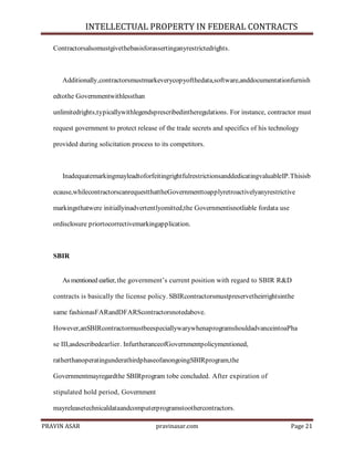 INTELLECTUAL PROPERTY IN FEDERAL CONTRACTS
Contractorsalsomustgivethebasisforassertinganyrestrictedrights.

Additionally,contractorsmustmarkeverycopyofthedata,software,anddocumentationfurnish
edtothe Governmentwithlessthan
unlimitedrights,typicallywithlegendsprescribedintheregulations. For instance, contractor must
request government to protect release of the trade secrets and specifics of his technology
provided during solicitation process to its competitors.

InadequatemarkingmayleadtoforfeitingrightfulrestrictionsanddedicatingvaluableIP.Thisisb
ecause,whilecontractorscanrequestthattheGovernmenttoapplyretroactivelyanyrestrictive
markingsthatwere initiallyinadvertentlyomitted,the Governmentisnotliable fordata use
ordisclosure priortocorrectivemarkingapplication.

SBIR
As mentioned earlier, the government’s current position with regard to SBIR R&D
contracts is basically the license policy. SBIRcontractorsmustpreservetheirrightsinthe
same fashionasFARandDFARScontractorsnotedabove.
However,anSBIRcontractormustbeespeciallywarywhenaprogramshouldadvanceintoaPha
se III,asdescribedearlier. InfurtheranceofGovernmentpolicymentioned,
ratherthanoperatingunderathirdphaseofanongoingSBIRprogram,the
Governmentmayregardthe SBIRprogram tobe concluded. After expiration of
stipulated hold period, Government
mayreleasetechnicaldataandcomputerprogramstoothercontractors.
PRAVIN ASAR

pravinasar.com

Page 21

 