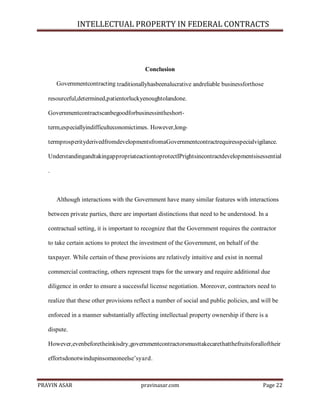 INTELLECTUAL PROPERTY IN FEDERAL CONTRACTS

Conclusion
Governmentcontracting traditionallyhasbeenalucrative andreliable businessforthose
resourceful,determined,patientorluckyenoughtolandone.
Governmentcontractscanbegoodforbusinessintheshortterm,especiallyindifficulteconomictimes. However,longtermprosperityderivedfromdevelopmentsfromaGovernmentcontractrequiresspecialvigilance.
UnderstandingandtakingappropriateactiontoprotectIPrightsincontractdevelopmentsisessential
.

Although interactions with the Government have many similar features with interactions
between private parties, there are important distinctions that need to be understood. In a
contractual setting, it is important to recognize that the Government requires the contractor
to take certain actions to protect the investment of the Government, on behalf of the
taxpayer. While certain of these provisions are relatively intuitive and exist in normal
commercial contracting, others represent traps for the unwary and require additional due
diligence in order to ensure a successful license negotiation. Moreover, contractors need to
realize that these other provisions reflect a number of social and public policies, and will be
enforced in a manner substantially affecting intellectual property ownership if there is a
dispute.
However,evenbeforetheinkisdry,governmentcontractorsmusttakecarethatthefruitsforalloftheir
effortsdonotwindupinsomeoneelse’syard.

PRAVIN ASAR

pravinasar.com

Page 22

 