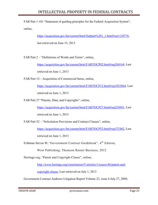 INTELLECTUAL PROPERTY IN FEDERAL CONTRACTS
FAR Part 1.101 ―Statement of guiding principles for the Federal Acquisition System‖,
online,
https://acquisition.gov/far/current/html/Subpart%201_1.html#wp1130776,
last retrieved on June 15, 2013

FAR Part 2 – ―Definitions of Words and Terms‖, online,
https://acquisition.gov/far/current/html/FARTOCP02.html#wp284164, Last
retrieved on June 1, 2013
FAR Part 12—Acquisition of Commercial Items, online,
https://acquisition.gov/far/current/html/FARTOCP12.html#wp1033864, Last
retrieved on June 1, 2013
FAR Part 27 ―Patents, Data, and Copyrights‖, online,
https://acquisition.gov/far/current/html/FARTOCP27.html#wp224991, Last
retrieved on June 1, 2013
FAR Part 52 – ―Solicitation Provisions and Contract Clauses‖, online,
https://acquisition.gov/far/current/html/FARTOCP52.html#wp372482, Last
retrieved on June 1, 2013
Feldman Steven W; ―Government Contract Guidebook‖, 4 th Edition,
West Publishing, Thomson Reuter Business, 2012
Heritage.org; ―Patent and Copyright Clause‖, online,
http://www.heritage.org/constitution/#!/articles/1/essays/46/patent-andcopyright-clause; Last retrieved on July 1, 2013
Government Contract Andrews Litigation Report Volume 23, issue 6 July 27, 2009;

PRAVIN ASAR

pravinasar.com

Page 25

 