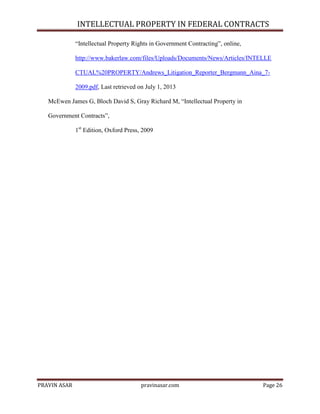 INTELLECTUAL PROPERTY IN FEDERAL CONTRACTS
―Intellectual Property Rights in Government Contracting‖, online,
http://www.bakerlaw.com/files/Uploads/Documents/News/Articles/INTELLE
CTUAL%20PROPERTY/Andrews_Litigation_Reporter_Bergmann_Aina_72009.pdf, Last retrieved on July 1, 2013
McEwen James G, Bloch David S, Gray Richard M, ―Intellectual Property in
Government Contracts‖,
1st Edition, Oxford Press, 2009

PRAVIN ASAR

pravinasar.com

Page 26

 