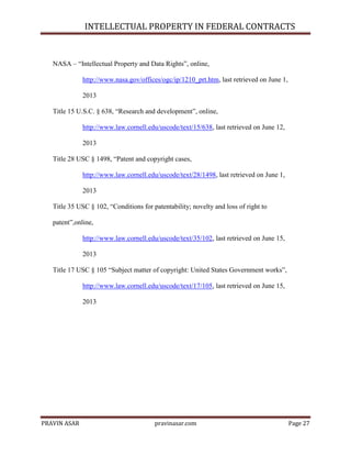 INTELLECTUAL PROPERTY IN FEDERAL CONTRACTS

NASA – ―Intellectual Property and Data Rights‖, online,
http://www.nasa.gov/offices/ogc/ip/1210_prt.htm, last retrieved on June 1,
2013
Title 15 U.S.C. § 638, ―Research and development‖, online,
http://www.law.cornell.edu/uscode/text/15/638, last retrieved on June 12,
2013
Title 28 USC § 1498, ―Patent and copyright cases,
http://www.law.cornell.edu/uscode/text/28/1498, last retrieved on June 1,
2013
Title 35 USC § 102, ―Conditions for patentability; novelty and loss of right to
patent‖,online,
http://www.law.cornell.edu/uscode/text/35/102, last retrieved on June 15,
2013
Title 17 USC § 105 ―Subject matter of copyright: United States Government works‖,
http://www.law.cornell.edu/uscode/text/17/105, last retrieved on June 15,
2013

PRAVIN ASAR

pravinasar.com

Page 27

 
