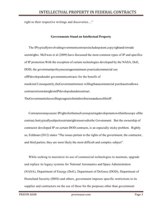 INTELLECTUAL PROPERTY IN FEDERAL CONTRACTS
right to their respective writings and discoveries....‖

Governments Stand on Intellectual Property

The IPtypicallyinvolvedingovernmentcontractsincludespatent,copyrightand/ortrade
secretrights. McEwen et al (2009) have discussed the most common types of IP and specifics
of IP protection.With the exception of certain technologies developed by the NASA, DoE,
DOD, the governmentpolicyencouragesmaximum practicalcommercial use
ofIPdevelopedunder governmentcontracts for the benefit of
mankind.Consequently,theGovernmentismore willingthanacommercial purchasertoallowa
contractortoretainrightsinIPdevelopedundercontract.
TheGovernmentislesswillingtoagreetolimitdistributionanduseofthisIP.

Contractorsmaysecure IPrightsforthemselvesrespectingdevelopmentswithinthescope ofthe
contract,buttypicallysubjecttocertainrightsreservedtothe Government. But the ownership of
contractor developed IP on certain DOD contracts, is an especially sticky problem. Rightly
so, Feldman (2012) states ―The issues pertain to the rights of the government, the contractor,
and third parties; they are most likely the most difficult and complex subject‖.

While seeking to maximize its use of commercial technologies to maintain, upgrade
and replace its legacy systems for National Aeronautics and Space Administration
(NASA), Department of Energy (DoE), Department of Defense (DOD), Department of
Homeland Security (DHS) and others, government imposes specific restrictions to its
supplier and contractors on the use of these for the purposes other than government
PRAVIN ASAR

pravinasar.com

Page 3

 