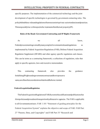 INTELLECTUAL PROPERTY IN FEDERAL CONTRACTS
specific purposes. The implementation of the commercial technology and the joint
development of specific technologies is governed by government contacting rules. The
policybehindthese rulesandregulationsoftenruncountertoprivate sectortendenciesandpractices.
Thisisespeciallytrue withrespecttothe treatmentofintellectual property(IP).

Rules of the Road: Government Contracting and IP Rights Framework

As

we

all

know,

FederalprocurementisgovernedbymanycomplexGovernmentrulesandregulations

as

implemented by Federal Acquisition Regulations (FAR), Defense Federal Acquisition
Regulation Supplement (DFARS) and other agency specific regulations and clauses.
This can be terms as a contracting framework; a collections of regulations, rules that
apply to specific agencies, laws and executive memorandum.

This

contracting

framework

also

provides

the

guidance

fordefiningIPrightsundergovernmentcontractsandhowtopreserve
same,aswellasotherconsiderationsthatshouldbeborne inmind.

FederalAcquisitionRegulation
TheFederalAcquisitionRegulations(FAR)Systemisthecodificationandpublicationofun
iformpoliciesandproceduresforacquisitionbyallexecutive agencies. The FAR is applicable
to all Governmentcontracts. FAR 1.101 ―Statement of guiding principles for the
Federal Acquisition System‖ explains the objective and scope of FAR. FAR Part
27 ―Patents, Data, and Copyrights‖ and FAR Part 35 ―Research and

PRAVIN ASAR

pravinasar.com

Page 4

 
