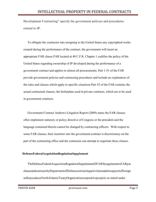 INTELLECTUAL PROPERTY IN FEDERAL CONTRACTS
Development Contracting‖ specify the government policies and p rocedures
related to IP.

To obligate the contractor into assigning to the United States any copyrighted works
created during the performance of the contract, the government will insert an
appropriate FAR clause.FAR located at 48 C.F.R. Chapter 1 codifies the policy of the
United States regarding ownership of IP developed during the performance of a
government contract and applies to almost all procurements. Part 1-51 of the FAR
provide government policies and contracting procedures and include an explanation of
the rules and clauses which apply to specific situations.Part 52 of the FAR contains the
actual contractual clauses, the boilerplate used in private contracts, which are to be used
in government contracts.

Government Contract Andrews Litigation Report (2009) states the FAR clauses
often implement statutory or policy directive of Congress or the president and the
language contained therein cannot be changed by contracting officers. With respect to
some FAR clauses, their insertion into the government contract is discretionary on the
part of the contracting office and the contractor can attempt to negotiate these clauses.

DefenseFederalAcquisitionRegulationSupplement
TheDefenseFederalAcquisitionRegulationSupplement(DFARS)supplementsFARpur
chasesandcontractsbyDepartmentofDefensecontractingactivitiesmadeinsupportofforeign
militarysalesorNorthAtlanticTreatyOrganizationcooperativeprojects as stated under
PRAVIN ASAR

pravinasar.com

Page 5

 