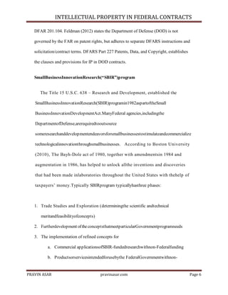 INTELLECTUAL PROPERTY IN FEDERAL CONTRACTS
DFAR 201.104. Feldman (2012) states the Department of Defense (DOD) is not
governed by the FAR on patent rights, but adheres to separate DFARS instructions and
solicitation/contract terms. DFARS Part 227 Patents, Data, and Copyright, establishes
the clauses and provisions for IP in DOD contracts.

SmallBusinessInnovationResearch(“SBIR”)program
The Title 15 U.S.C. 638 – Research and Development, established the
SmallBusinessInnovationResearch(SBIR)programin1982aspartoftheSmall
BusinessInnovationDevelopmentAct.ManyFederal agencies,includingthe
DepartmentofDefense,arerequiredtooutsource
someresearchanddevelopmentendeavorsforsmallbusinessestostimulateandcommercialize
technologicalinnovationthroughsmallbusinesses. According to Boston University
(2010), The Bayh-Dole act of 1980, together with amendmentsin 1984 and
augmentation in 1986, has helped to unlock allthe inventions and discoveries
that had been made inlaboratories throughout the United States with thehelp of
taxpayers’ money.Typically SBIRprogram typicallyhasthree phases:

1. Trade Studies and Exploration (determiningthe scientific andtechnical
meritandfeasibilityofconcepts)
2. Furtherdevelopment of the conceptsthatmeetparticularGovernmentprogramneeds
3. The implementation of refined concepts for
a. Commercial applicationsofSBIR-fundedresearchwithnon-Federalfunding
b. Productsorservicesintendedforusebythe FederalGovernmentwithnon-

PRAVIN ASAR

pravinasar.com

Page 6

 