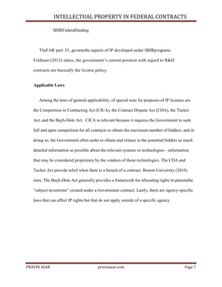 INTELLECTUAL PROPERTY IN FEDERAL CONTRACTS
SBIRFederalfunding

TheFAR part 35, governsthe aspects of IP developed under SBIRprograms.
Feldman (2012) states, the government’s current position with regard to R&D
contracts are basically the license policy.

Applicable Laws

Among the laws of general applicability, of special note for purposes of IP licenses are
the Competition in Contracting Act (CICA), the Contract Dispute Act (CDA), the Tucker
Act, and the Bayh-Dole Act. CICA is relevant because it requires the Government to seek
full and open competition for all contracts to obtain the maximum number of bidders, and in
doing so, the Government often seeks to obtain and release to the potential bidders as much
detailed information as possible about the relevant systems or technologies—information
that may be considered proprietary by the vendors of those technologies. The CDA and
Tucker Act provide relief when there is a breach of a contract. Boston University (2010)
sites, The Bayh-Dole Act generally provides a framework for allocating rights in patentable
―subject inventions‖ created under a Government contract. Lastly, there are agency-specific
laws that can affect IP rights but that do not apply outside of a specific agency.

PRAVIN ASAR

pravinasar.com

Page 7

 