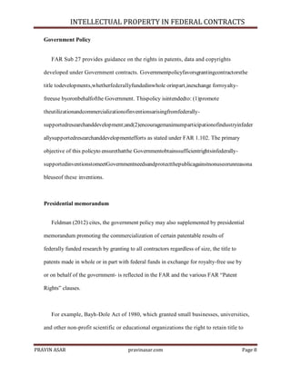 INTELLECTUAL PROPERTY IN FEDERAL CONTRACTS
Government Policy

FAR Sub 27 provides guidance on the rights in patents, data and copyrights
developed under Government contracts. Governmentpolicyfavorsgrantingcontractorsthe
title todevelopments,whetherfederallyfundedinwhole orinpart,inexchange forroyaltyfreeuse byoronbehalfofthe Government. Thispolicy isintendedto: (1)promote
theutilizationandcommercializationofinventionsarisingfromfederallysupportedresearchanddevelopment;and(2)encouragemaximumparticipationofindustryinfeder
allysupportedresearchanddevelopmentefforts as stated under FAR 1.102. The primary
objective of this policyto ensurethatthe GovernmentobtainssufficientrightsinfederallysupportedinventionstomeetGovernmentneedsandprotectthepublicagainstnonuseorunreasona
bleuseof these inventions.

Presidential memorandum
Feldman (2012) cites, the government policy may also supplemented by presidential
memorandum promoting the commercialization of certain patentable results of
federally funded research by granting to all contractors regardless of size, the title to
patents made in whole or in part with federal funds in exchange for royalty-free use by
or on behalf of the government- is reflected in the FAR and the various FAR ―Patent
Rights‖ clauses.

For example, Bayh-Dole Act of 1980, which granted small businesses, universities,
and other non-profit scientific or educational organizations the right to retain title to

PRAVIN ASAR

pravinasar.com

Page 8

 