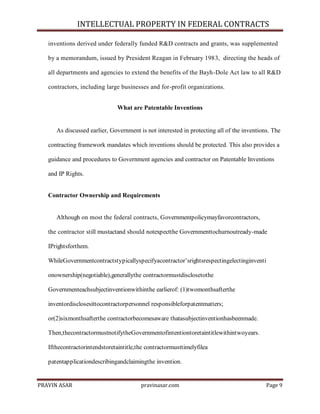 INTELLECTUAL PROPERTY IN FEDERAL CONTRACTS
inventions derived under federally funded R&D contracts and grants, was supplemented
by a memorandum, issued by President Reagan in February 1983, directing the heads of
all departments and agencies to extend the benefits of the Bayh-Dole Act law to all R&D
contractors, including large businesses and for-profit organizations.
What are Patentable Inventions

As discussed earlier, Government is not interested in protecting all of the inventions. The
contracting framework mandates which inventions should be protected. This also provides a
guidance and procedures to Government agencies and contractor on Patentable Inventions
and IP Rights.

Contractor Ownership and Requirements

Although on most the federal contracts, Governmentpolicymayfavorcontractors,
the contractor still mustactand should notexpectthe Governmenttochurnoutready-made
IPrightsforthem.
WhileGovernmentcontractstypicallyspecifyacontractor’srightsrespectingelectinginventi
onownership(negotiable),generallythe contractormustdisclosetothe
Governmenteachsubjectinventionwithinthe earlierof: (1)twomonthsafterthe
inventordisclosesittocontractorpersonnel responsibleforpatentmatters;
or(2)sixmonthsafterthe contractorbecomesaware thatasubjectinventionhasbeenmade.
Then,thecontractormustnotifytheGovernmentofintentiontoretaintitlewithintwoyears.
Ifthecontractorintendstoretaintitle,the contractormusttimelyfilea
patentapplicationdescribingandclaimingthe invention.

PRAVIN ASAR

pravinasar.com

Page 9

 