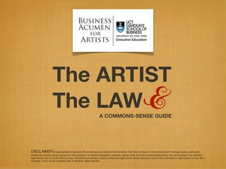 The ARTIST
                     The LAW &                                      A COMMONS-SENSE GUIDE




DISCLAIMER [In appropriately small text]: We provide general educational information that may be helpful to those interested in the legal issues, particularly
intellectual property issues arising from the interaction of creative expression, business, digital media and their practical applications. It is not intended to be deﬁnitive
legal advice, and is not provided as such. We advise you always to seek professional legal advice before taking any action that could have a major impact on your life or
business. This is not an impartial work of reference. Bias intended.
 