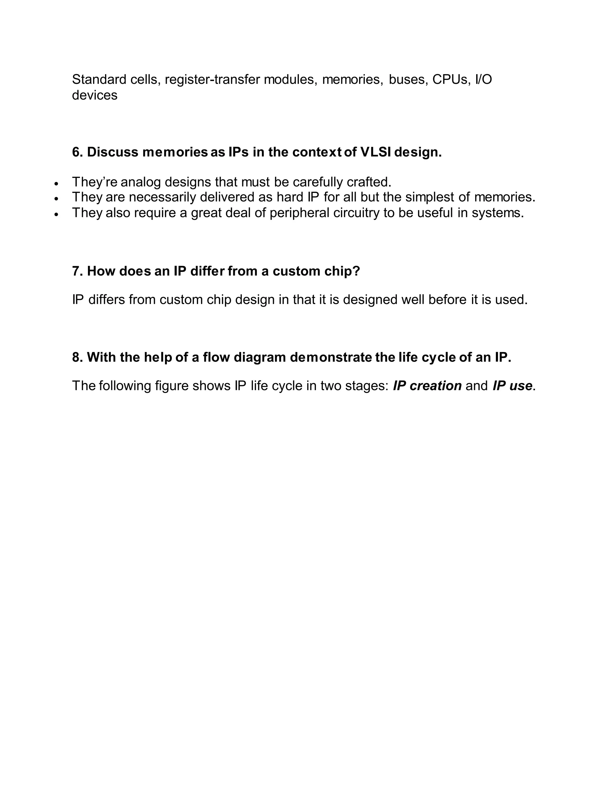 Standard cells, register-transfer modules, memories, buses, CPUs, I/O
devices
6. Discuss memories as IPs in the context of VLSI design.
 They’re analog designs that must be carefully crafted.
 They are necessarily delivered as hard IP for all but the simplest of memories.
 They also require a great deal of peripheral circuitry to be useful in systems.
7. How does an IP differ from a custom chip?
IP differs from custom chip design in that it is designed well before it is used.
8. With the help of a flow diagram demonstrate the life cycle of an IP.
The following figure shows IP life cycle in two stages: IP creation and IP use.
 