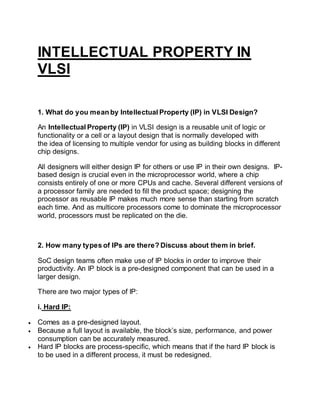 INTELLECTUAL PROPERTY IN
VLSI
1. What do you mean by Intellectual Property (IP) in VLSI Design?
An Intellectual Property (IP) in VLSI design is a reusable unit of logic or
functionality or a cell or a layout design that is normally developed with
the idea of licensing to multiple vendor for using as building blocks in different
chip designs.
All designers will either design IP for others or use IP in their own designs. IP-
based design is crucial even in the microprocessor world, where a chip
consists entirely of one or more CPUs and cache. Several different versions of
a processor family are needed to fill the product space; designing the
processor as reusable IP makes much more sense than starting from scratch
each time. And as multicore processors come to dominate the microprocessor
world, processors must be replicated on the die.
2. How many types of IPs are there? Discuss about them in brief.
SoC design teams often make use of IP blocks in order to improve their
productivity. An IP block is a pre-designed component that can be used in a
larger design.
There are two major types of IP:
i. Hard IP:
 Comes as a pre-designed layout.
 Because a full layout is available, the block’s size, performance, and power
consumption can be accurately measured.
 Hard IP blocks are process-specific, which means that if the hard IP block is
to be used in a different process, it must be redesigned.
 