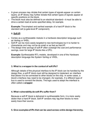  A given process may dictate that certain types of signals appear on certain
layers; an IP library may further dictate that certain types of signals appear at
specific positions on the block.
 The block must also be defined to an electrical standard—it must be able to
drive a certain load at some specified delay, for example.
Example: The simplest and earliest example of a hard IP block is the
standard cell (a gate-level IP component).
ii. Soft IP:
 Comes as a synthesizable module in a hardware description language such
as Verilog or VHDL.
 Soft IP can be more easily targeted to new technologies but it is harder to
characterize and may not be as small or as fast as hard IP.
 The design time savings of soft IP often outweigh the cost and performance
savings, even for large IP blocks like a CPU.
Example: Synthesizable RTL models, developed in one of the Hardware
description language like System Verilog or VHDL.
3. What is a wrapper in the context of soft IPs?
Although details of the physical interface to the IP block can be handled by the
design flow, a soft IP block must still be designed to implement an interface
that allows it to be connected to other blocks on the chip. In some cases, a
block’s interface may need to be changed—for example, if a different type of
bus is used to connect the blocks. The logic used to adapt the interface is
often called a wrapper.
4. What vulnerability do soft IPs suffer from?
Because a soft IP block is delivered in synthesizable form, it is more easily
stolen than a hard IP block. Soft IP vendors may tag their blocks to more
easily trace their source.
5. Give examples of IPs that can be used across entire design hierarchy.
 