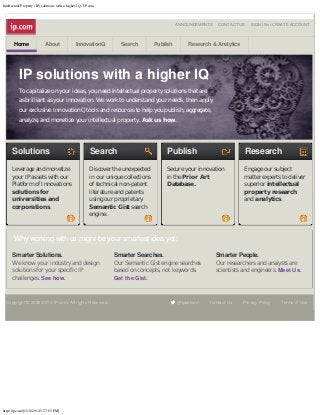 Intellectual Property (IP) solutions with a higher IQ - IP.com

ANNOUNCEMENTS

Home

About

InnovationQ

Search

Publish

CONTACT US

SIGN IN or CREATE ACCOUNT

Research & Analytics

IP solutions with a higher IQ
To capitalize on your ideas, you need intellectual property solutions that are
as brilliant as your innovation. We work to understand your needs, then apply
our exclusive InnovationQ tools and resources to help you publish, aggregate,
analyze, and monetize your intellectual property. Ask us how.

Solutions

Search

Publish

Research

Leverage and monetize
your IP assets with our
Platform of Innovations
solutions for
universities and
corporations.

Discover the unexpected
in our unique collections
of technical non-patent
literature and patents
using our proprietary
Semantic Gist search
engine.

Secure your innovation
in the Prior Art
Database.

Engage our subject
matter experts to deliver
superior intellectual
property research
and analytics.

Why working with us might be your smartest idea yet:
Smarter Solutions.

Smarter Searches.

Smarter People.

We know your industry and design
solutions for your specific IP
challenges. See how.

Our Semantic Gist engine searches
based on concepts, not keywords.
Get the Gist.

Our researchers and analysts are
scientists and engineers. Meet Us.

Copyright © 2009-2014 IP.com. All rights Reserved.

http://ip.com/[1/10/2014 5:37:03 PM]

@ipdotcom

Contact Us

Privacy Policy

Terms of Use

 