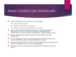 Keep Careful Lab Notebooks
 Lab notebook are critical to establish
 Date of conception
 Date of reduction to practice
 Diligence during required period of time
 Lab notebooks should document all information
relevant to the invention (ideas, experiments,
instruments, procedures, formulas, calculations, etc.)
 Every page should be signed and dated by the
inventor
 Every page should be witnessed and dated by two
non-inventors who understand the work
 All entries should be in ink; errors should be crossed out
with a single line to remain readable
 Electronic lab notebooks (date/time stamp) can be
used
 