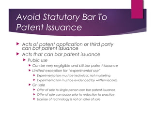 Avoid Statutory Bar To
Patent Issuance
 Acts of patent application or third party
can bar patent issuance
 Acts that can bar patent issuance
 Public use
 Can be very negligible and still bar patent issuance
 Limited exception for “experimental use”
 Experimentation must be technical, not marketing
 Experimentation must be evidenced by written records
 On sale
 Offer of sale to single person can bar patent issuance
 Offer of sale can occur prior to reduction to practice
 License of technology is not an offer of sale
 