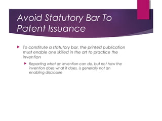 Avoid Statutory Bar To
Patent Issuance
 To constitute a statutory bar, the printed publication
must enable one skilled in the art to practice the
invention
 Reporting what an invention can do, but not how the
invention does what it does, is generally not an
enabling disclosure
 