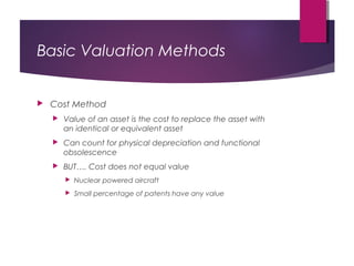 Basic Valuation Methods
 Cost Method
 Value of an asset is the cost to replace the asset with
an identical or equivalent asset
 Can count for physical depreciation and functional
obsolescence
 BUT…. Cost does not equal value
 Nuclear powered aircraft
 Small percentage of patents have any value
 