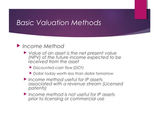 Basic Valuation Methods
 Income Method
 Value of an asset is the net present value
(NPV) of the future income expected to be
received from the asset
 Discounted cash flow (DCF)
 Dollar today worth less than dollar tomorrow
 Income method useful for IP assets
associated with a revenue stream (Licensed
patents)
 Income method is not useful for IP assets
prior to licensing or commercial use
 