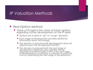 IP Valuation Methods
 Real Options Method
 Value of IP asset is the value of future options
regarding further development of the IP asset
 Options are a series of “go” or “no go” decisions
 Each stage of development provides additional
information about technology
 The decision to proceed with development does not
depend upon the risk adjusted final NPV
 The decision to proceed with the next stage of
development depends upon whether the risk
adjusted incremental gain in NPV, if the next stage
of development is successful, is sufficient to justify the
cost of undertaking the next stage of development
 