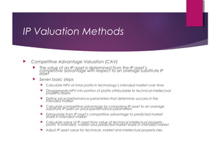 IP Valuation Methods
 Competitive Advantage Valuation (CAV)
 The value of an IP asset is determined from the IP asset’s
competitive advantage with respect to an average substitute IP
asset
 Seven basic steps
 Calculate NPV of total profits in technology’s intended market over time
 Disaggregate NPV into portion of profits attributable to technical intellectual
property assets
 Define price/performance parameters that determine success in the
intended market
 Calculate competitive advantage by comparing IP asset to an average
substitute IP asset on price/performance parameters
 Extrapolate from IP asset’s competitive advantage to predicted market
share in intended market
 Calculate value of IP asset from value of technical intellectual property
profits in intended market and predicted market share in intended market
 Adjust IP asset value for technical, market and intellectual property risks
 