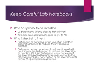 Keep Careful Lab Notebooks
 Who has priority to an invention
 US patent law; priority goes to first to invent
 All other countries; priority goes to first to file
 Who is the first to invent
 First person to conceive of an invention and then
diligently proceed to reduce the invention to
practice
 First person who conceives of an invention (A) will
prevail over the first person to reduce the invention
to practice (B) if the first person who conceives of
the invention (A) is diligent from a date prior to the
other person’s (B’s) conception of the invention until
his/her (A’s) reduction to practice
 