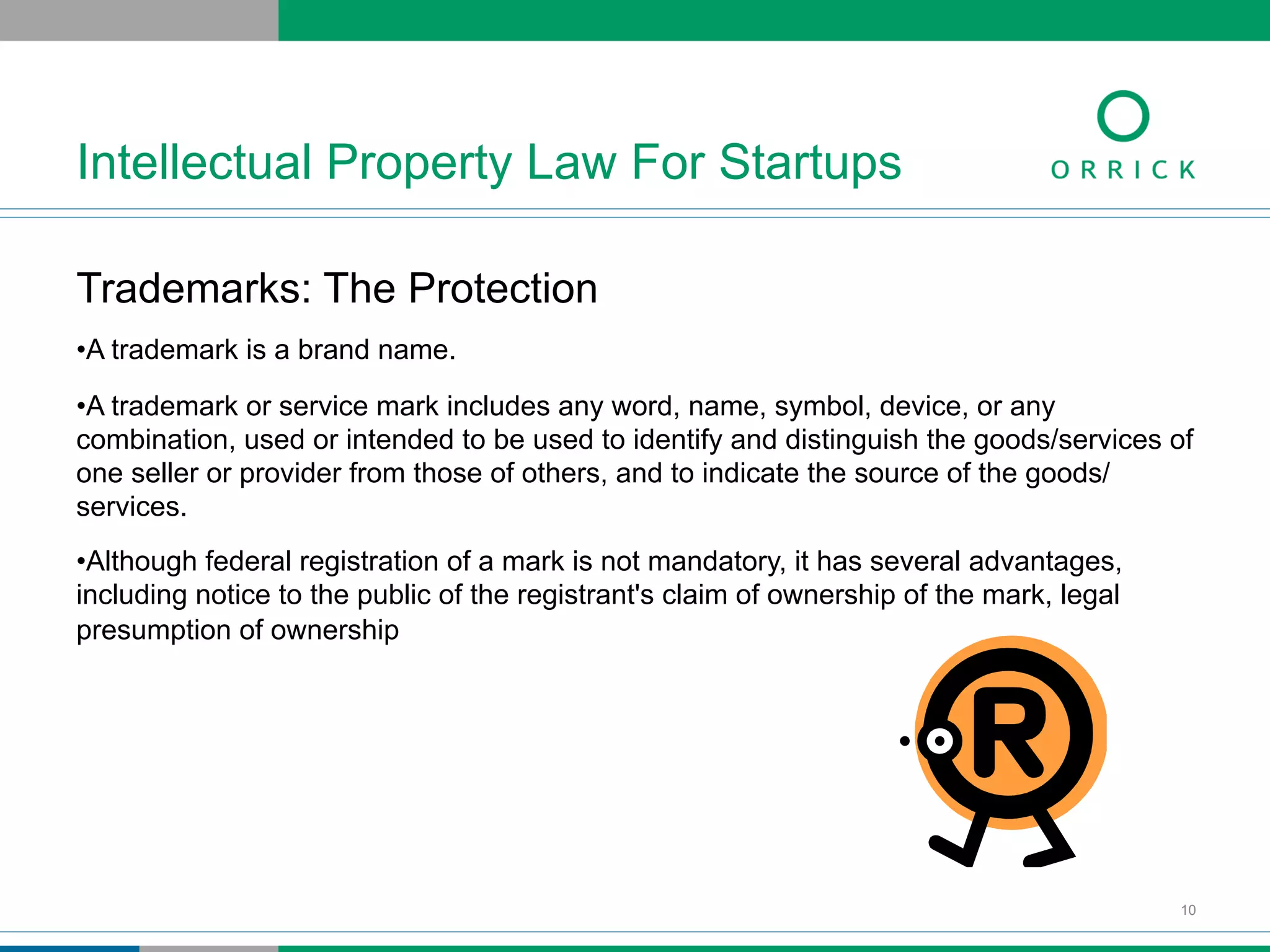 Trademarks: The Protection
• A trademark is a brand name.
• A trademark or service mark includes any word, name, symbol, device, or any
combination, used or intended to be used to identify and distinguish the goods/services of
one seller or provider from those of others, and to indicate the source of the goods/
services.
• Although federal registration of a mark is not mandatory, it has several advantages,
including notice to the public of the registrant's claim of ownership of the mark, legal
presumption of ownership
Intellectual Property Law For Startups
10
 