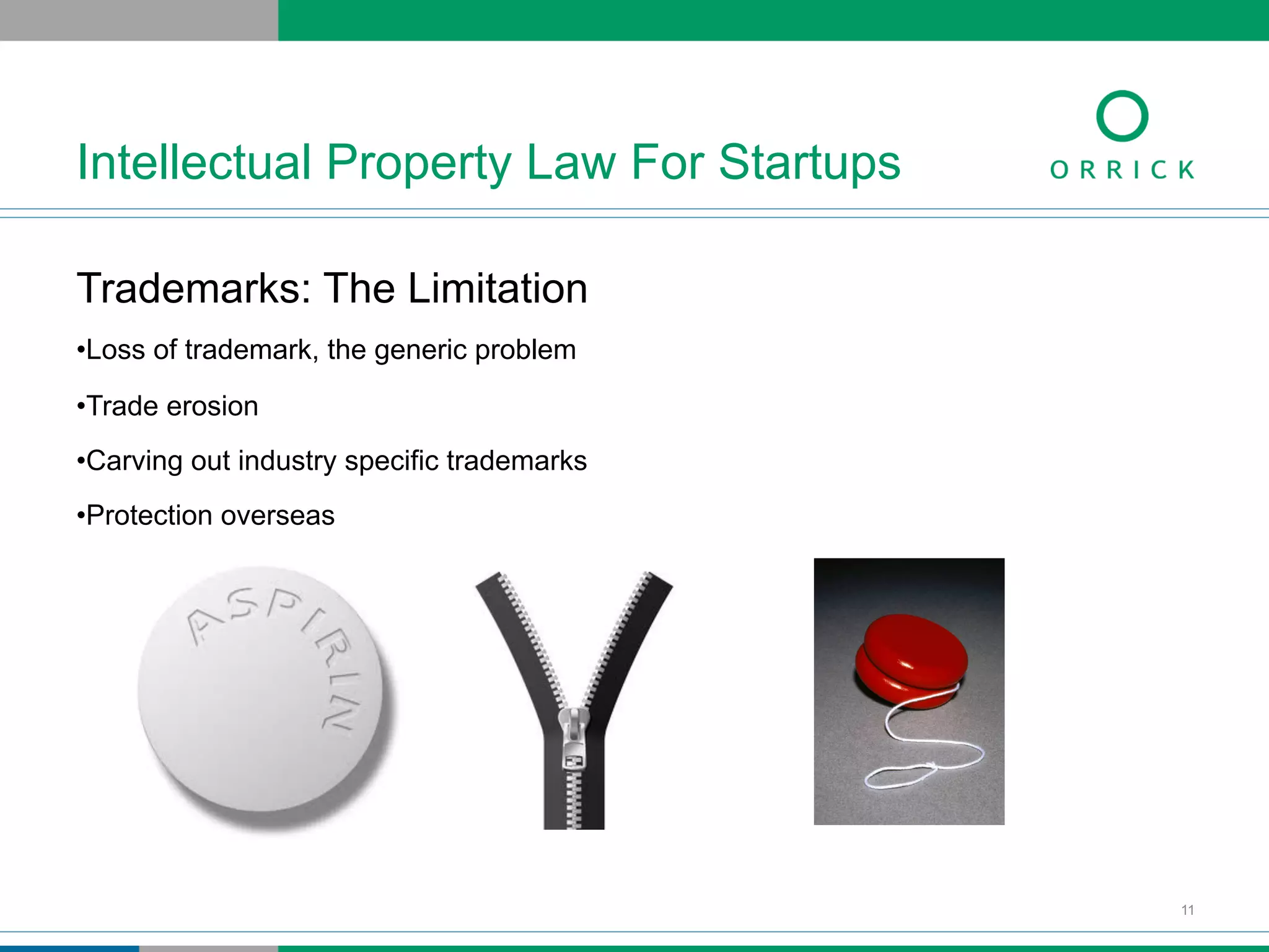 Trademarks: The Limitation
• Loss of trademark, the generic problem
• Trade erosion
• Carving out industry specific trademarks
• Protection overseas
Intellectual Property Law For Startups
11
 