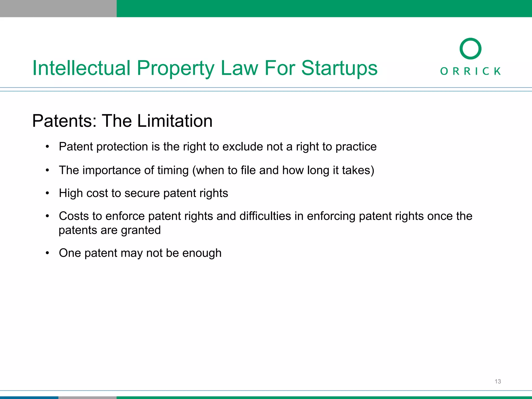 Patents: The Limitation
•  Patent protection is the right to exclude not a right to practice
•  The importance of timing (when to file and how long it takes)
•  High cost to secure patent rights
•  Costs to enforce patent rights and difficulties in enforcing patent rights once the
patents are granted
•  One patent may not be enough
Intellectual Property Law For Startups
13
 