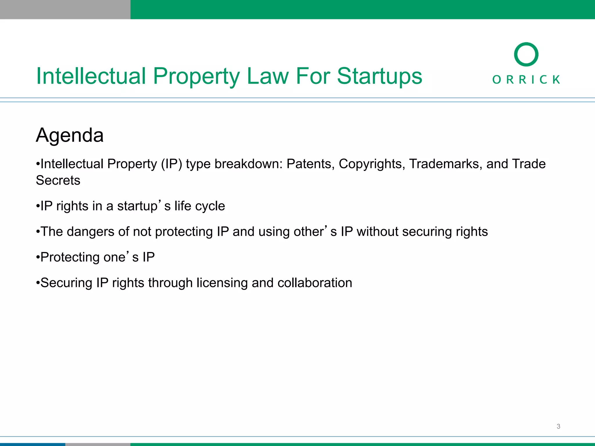 Agenda
• Intellectual Property (IP) type breakdown: Patents, Copyrights, Trademarks, and Trade
Secrets
• IP rights in a startup’s life cycle
• The dangers of not protecting IP and using other’s IP without securing rights
• Protecting one’s IP
• Securing IP rights through licensing and collaboration
Intellectual Property Law For Startups
3
 