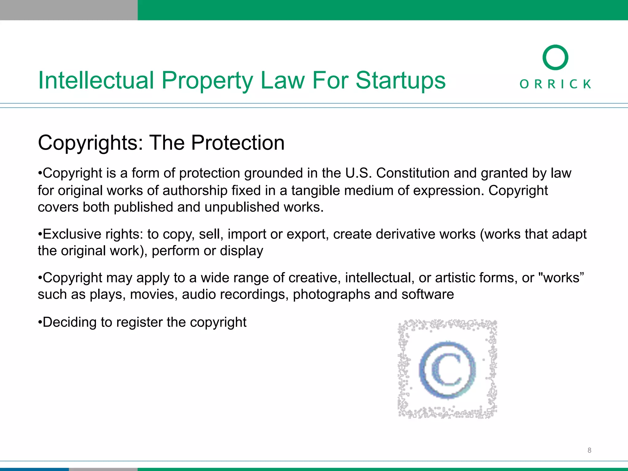 Copyrights: The Protection
• Copyright is a form of protection grounded in the U.S. Constitution and granted by law
for original works of authorship fixed in a tangible medium of expression. Copyright
covers both published and unpublished works.
• Exclusive rights: to copy, sell, import or export, create derivative works (works that adapt
the original work), perform or display
• Copyright may apply to a wide range of creative, intellectual, or artistic forms, or "works”
such as plays, movies, audio recordings, photographs and software
• Deciding to register the copyright
Intellectual Property Law For Startups
8
 